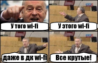 У того wi-fi У этого wi-fi даже в дк wi-fi Все крутые!