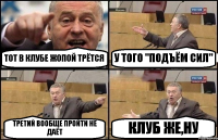 ТОТ В КЛУБЕ ЖОПОЙ ТРЁТСЯ У ТОГО "ПОДЪЁМ СИЛ" ТРЕТИЙ ВООБЩЕ ПРОЙТИ НЕ ДАЁТ КЛУБ ЖЕ,НУ