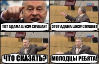 ТОТ АДАМА ШИЗУ СЛУШАЕТ ЭТОТ АДАМА ШИЗУ СЛУШАЕТ ЧТО СКАЗАТЬ? МОЛОДЦЫ РЕБЯТА!