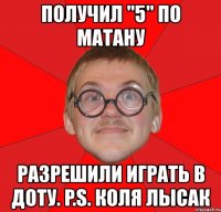 получил "5" по матану разрешили играть в доту. p.s. коля лысак