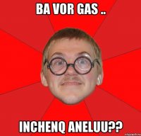 ba vor gas .. inchenq aneluu??