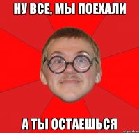 ну все, мы поехали а ты остаешься