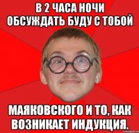 в 2 часа ночи обсуждать буду с тобой маяковского и то, как возникает индукция.