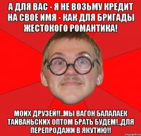 а для вас - я не возьму кредит на свое имя - как для бригады жестокого романтика! моих друзей!!..мы вагон балалаек тайваньских оптом брать будем!..для перепродажи в якутию!!