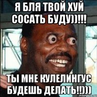 я бля твой хуй сосать буду))!!! ты мне кулелингус будешь делать!!)))