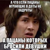 а что если пацаны играющие в доты не задроты а пацаны которых бросили девушки