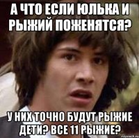 а что если юлька и рыжий поженятся? у них точно будут рыжие дети? все 11 рыжие?