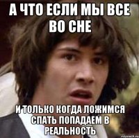 а что если мы все во сне и только когда ложимся спать попадаем в реальность