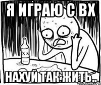 я играю с вх нахуй так жить..