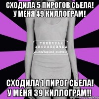 сходила 5 пирогов сьела! у меня 49 киллограм! сходила 1 пирог сьела! у меня 39 киллограм!!