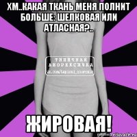 хм..какая ткань меня полнит больше: шелковая или атласная?.. жировая!