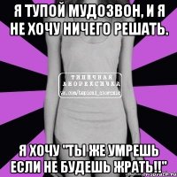 я тупой мудозвон, и я не хочу ничего решать. я хочу "ты же умрешь если не будешь жрать!!"