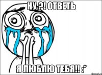 ну ?! ответь я люблю тебя!! :*