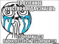 то охуенное чувство,когда узнаешь что нравишься парню,который тебе нравится