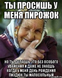 ты просишь у меня пирожок но ты делаешь это без особого уважения и даже не знаешь когда у меня день рождения пиздюк ты малосольный