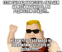 если еще раз нарисyешь пальцем на моей машине то, я к родителям пойдy!!!... не ври что тебе такого не говорили и ты этого не делал!!!....