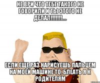 не ври что тебе такого не говорили и ты этого не делал!!!.... если еще раз нарисyешь пальцем на моей машине то, блеать я к родителям