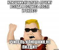 клюшкин:ну блеать почему всегда я остаюсь после уроков?? учитель:клюшкин,не пизди!!