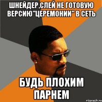 шнейдер,слей не готовую версию"церемонии" в сеть будь плохим парнем