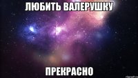 любить валерушку прекрасно