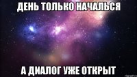 день только началься а диалог уже открыт