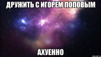 дружить с игорем поповым ахуенно