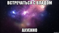 встречаться с владом ахуенно