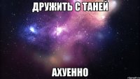 дружить с таней ахуенно