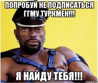 попробуй не подписаться ггму туркмен!!! я найду тебя!!!