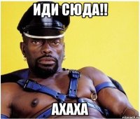 иди сюда!! ахаха