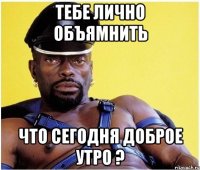 тебе лично объямнить что сегодня доброе утро ?