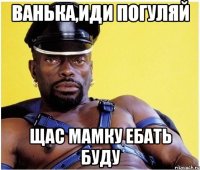 ванька,иди погуляй щас мамку ебать буду