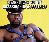 я ваня піцак...хочете ня???звоніть 0956072123 