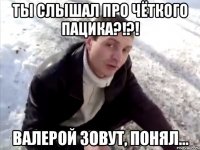 ты слышал про чёткого пацика?!?! валерой зовут, понял...