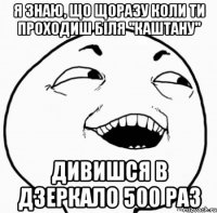 я знаю, що щоразу коли ти проходиш біля "каштану" дивишся в дзеркало 500 раз