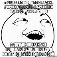 то чцвство когда по середине дороги говоришь с братюней на иностранном языке а другие низрена не понимают,удивляются и хотят подружиться с тобой