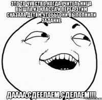 это то чувство,когда учительница вышла из класса и перед этим сказала детям,чтобы они выполнили задание даааа,сдеелаем,сделаем!!!