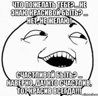 что пожелать тебе?....не знаю красивой быть? ... нет, не желаю! счастливой быть? ... наверно, да! кто счастлив, тот красив всегда!!!