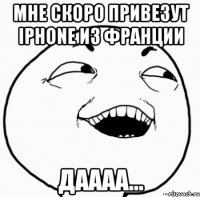 мне скоро привезут iphone из франции даааа...