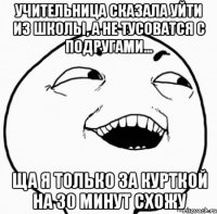 учительница сказала уйти из школы, а не тусоватся с подругами... ща я только за курткой на 30 минут схожу