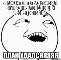 -простите я тетрадь забыл. -ну ладно на следющий урок чтоы была. план удалсяяяяя