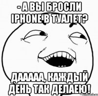 - а вы бросли iphone в туалет? дааааа, каждый день так делаею!