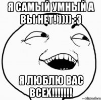 я самый умный а вы нет! )))) :3 я люблю вас всех!!!