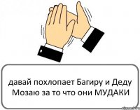 давай похлопает Багиру и Деду Мозаю за то что они МУДАКИ