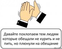 Давайте похлопаем тем людям которые обещали не курить и не пить, но плюнули на обещание