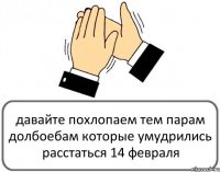 давайте похлопаем тем парам долбоебам которые умудрились расстаться 14 февраля