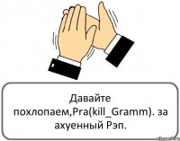 Давайте похлопаем,Pra(kill_Gramm). за ахуенный Рэп.