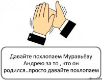 Давайте похлопаем Муравьёву Андрею за то , что он родился..просто давайте похлопаем