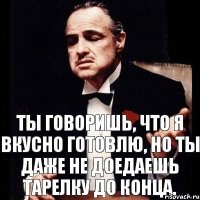 Ты говоришь, что я вкусно готовлю, но ты даже не доедаешь тарелку до конца.