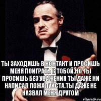 Ты заходишь в Контакт и просишь меня поиграть с тобой.Но ты просишь без уважения ты даже ни написал пожалуйста.Ты даже не назвал меня Другом